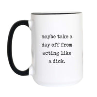 Funny sarcastic coffee mug with black typewriter text reading "maybe take a day off from acting like a dick" on a white mug with black accent handle and rim

